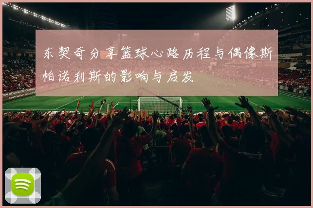 东契奇分享篮球心路历程与偶像斯帕诺利斯的影响与启发