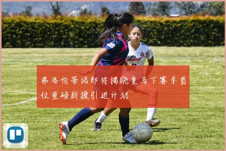 弗洛伦蒂诺即将揭晓皇马下赛季首位重磅新援引进计划