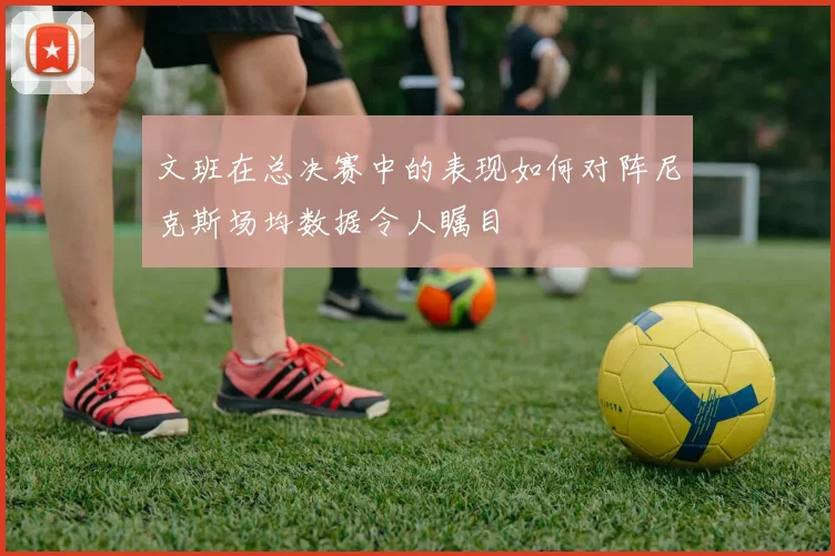文班在总决赛中的表现如何对阵尼克斯场均数据令人瞩目