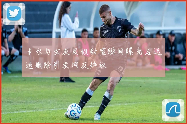 卡尔与女友度假甜蜜瞬间曝光后迅速删除引发网友热议