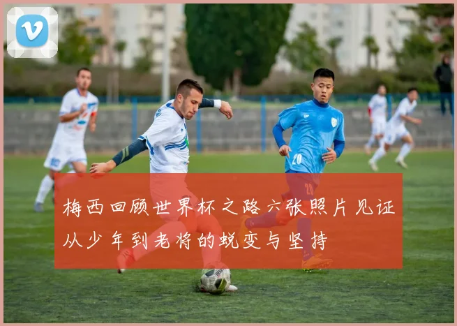 梅西回顾世界杯之路六张照片见证从少年到老将的蜕变与坚持
