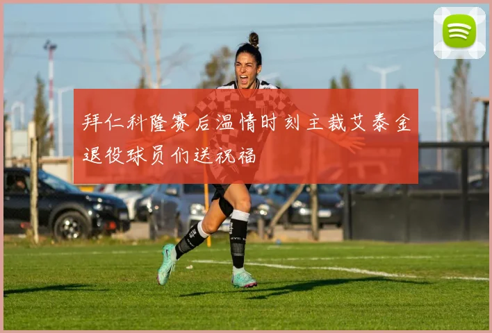 拜仁科隆赛后温情时刻主裁艾泰金退役球员们送祝福