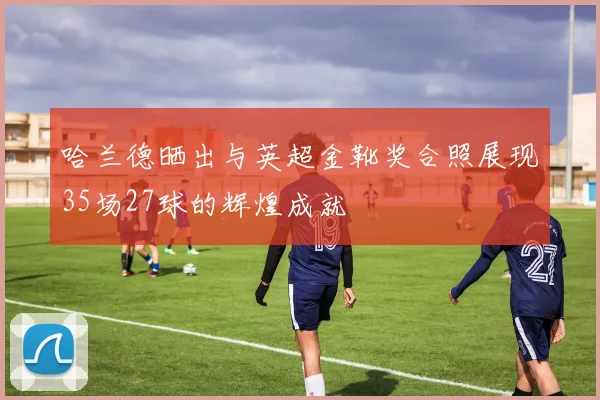 哈兰德晒出与英超金靴奖合照展现35场27球的辉煌成就