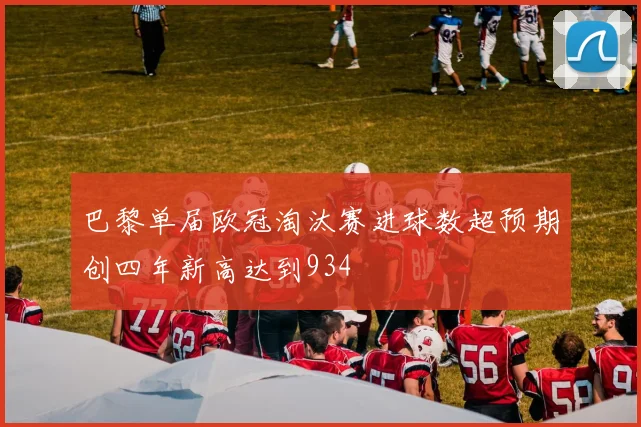 巴黎单届欧冠淘汰赛进球数超预期创四年新高达到934