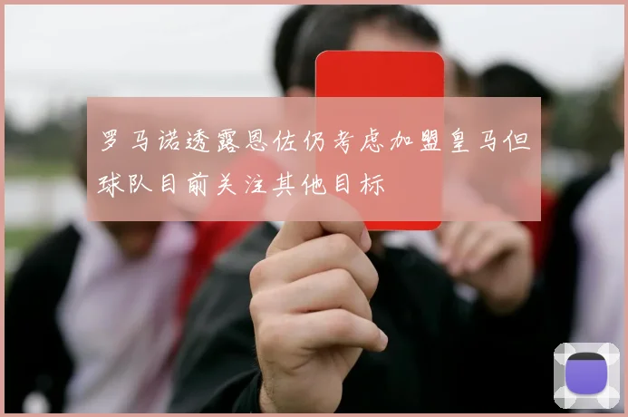 罗马诺透露恩佐仍考虑加盟皇马但球队目前关注其他目标