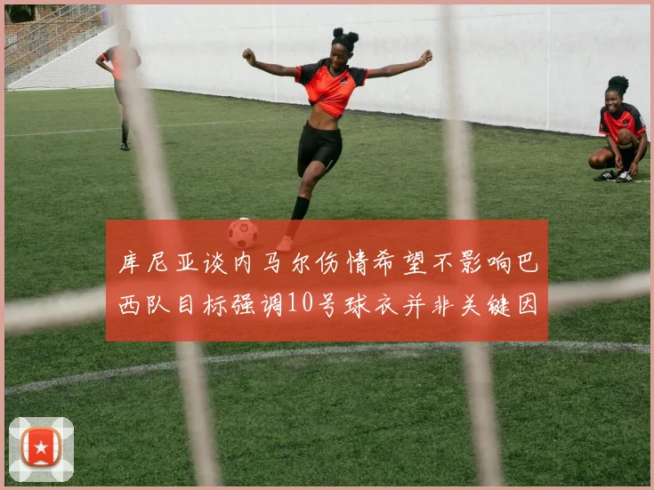库尼亚谈内马尔伤情希望不影响巴西队目标强调10号球衣并非关键因素