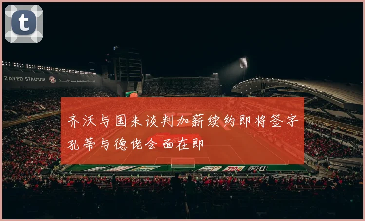 齐沃与国米谈判加薪续约即将签字孔蒂与德佬会面在即