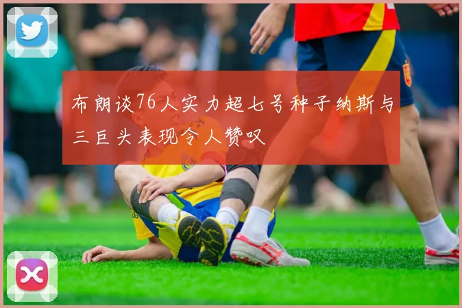 布朗谈76人实力超七号种子纳斯与三巨头表现令人赞叹