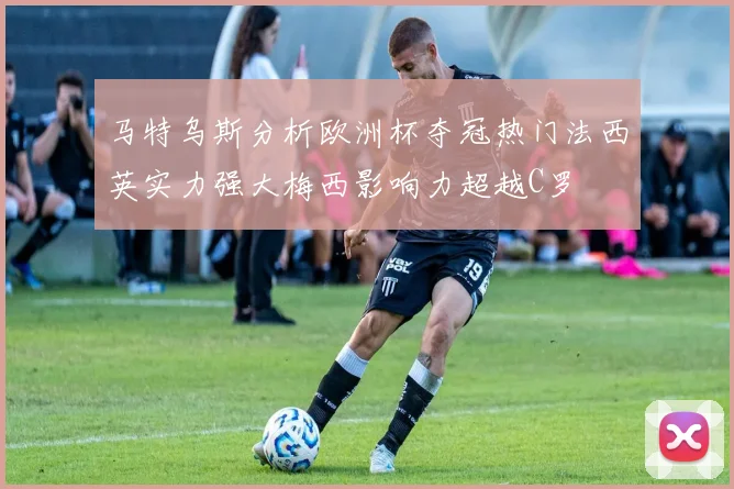 马特乌斯分析欧洲杯夺冠热门法西英实力强大梅西影响力超越C罗