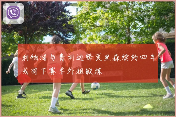 利物浦与青训边锋莫里森续约四年或将下赛季外租锻炼