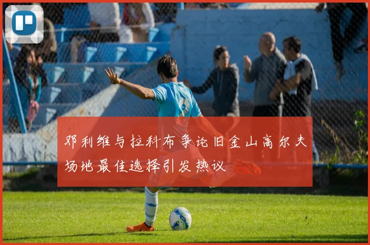邓利维与拉科布争论旧金山高尔夫场地最佳选择引发热议