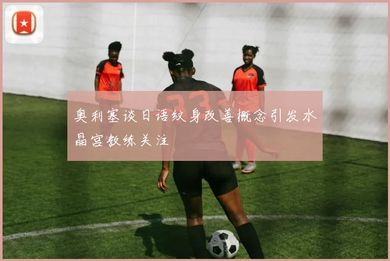 奥利塞谈日语纹身改善概念引发水晶宫教练关注