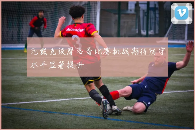 范戴克谈摩洛哥比赛挑战期待防守水平显著提升