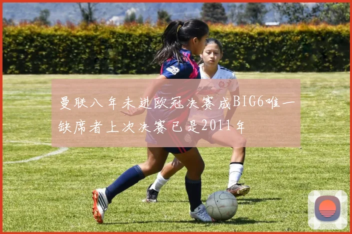 曼联八年未进欧冠决赛成BIG6唯一缺席者上次决赛已是2011年