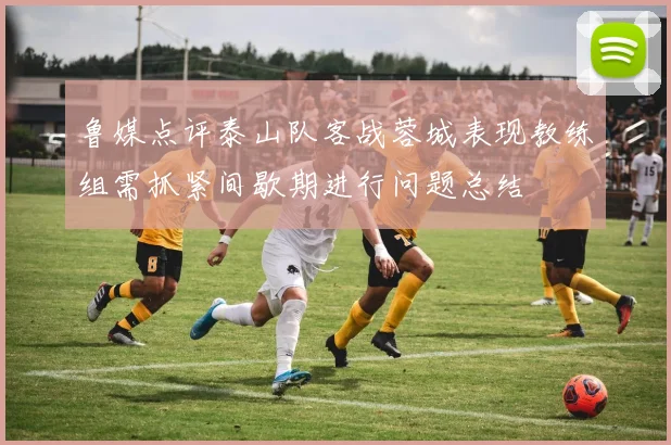 鲁媒点评泰山队客战蓉城表现教练组需抓紧间歇期进行问题总结