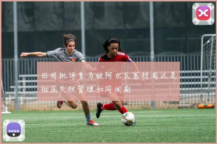 旧将批评皇马被阿尔瓦塞特淘汰是彻底失败管理如同闹剧
