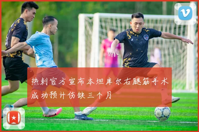 热刺官方宣布本坦库尔右腿筋手术成功预计伤缺三个月