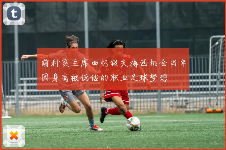 前科莫主席回忆错失梅西机会当年因身高被低估的职业足球梦想