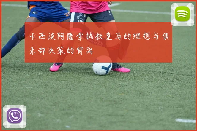 卡西谈阿隆索执教皇马的理想与俱乐部决策的背离