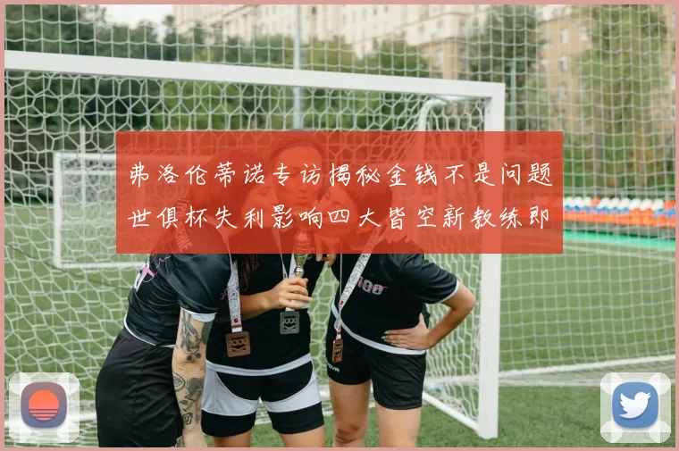弗洛伦蒂诺专访揭秘金钱不是问题世俱杯失利影响四大皆空新教练即将到来