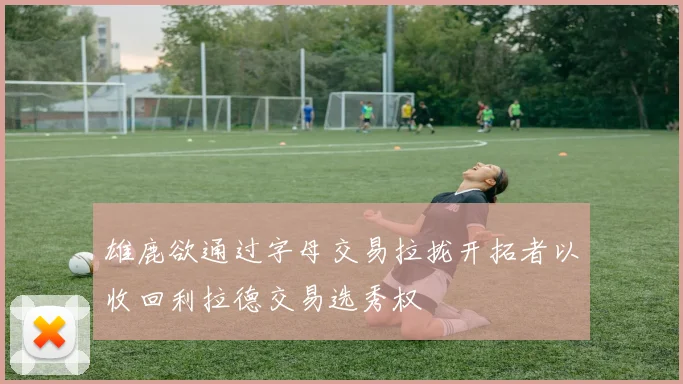 雄鹿欲通过字母交易拉拢开拓者以收回利拉德交易选秀权