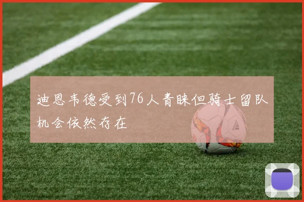 迪恩韦德受到76人青睐但骑士留队机会依然存在