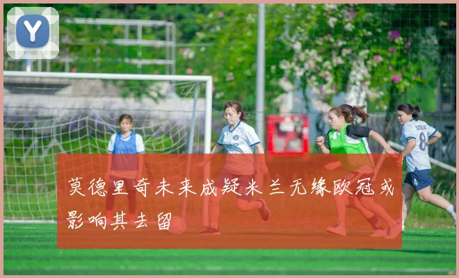 莫德里奇未来成疑米兰无缘欧冠或影响其去留