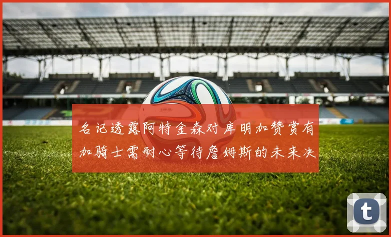 名记透露阿特金森对库明加赞赏有加骑士需耐心等待詹姆斯的未来决定